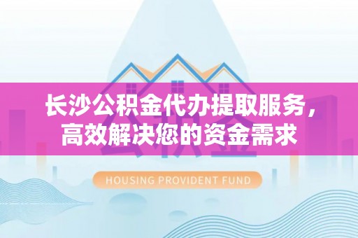 当涂长沙公积金代办提取服务，高效解决您的资金需求