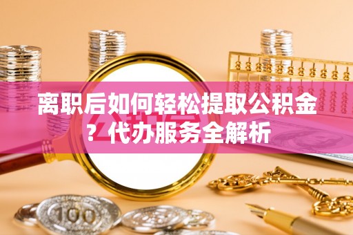 当涂离职后如何轻松提取公积金？代办服务全解析