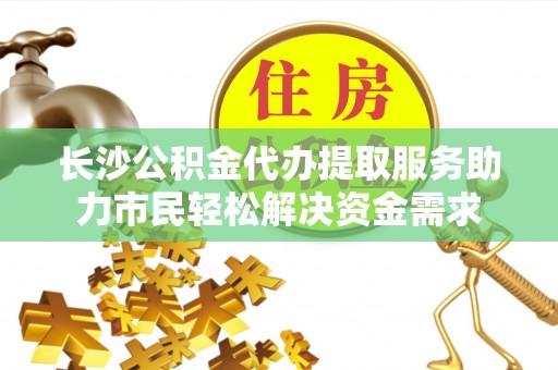 当涂长沙公积金代办提取服务助力市民轻松解决资金需求