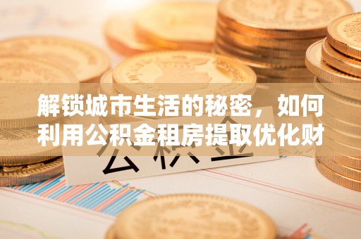 当涂解锁城市生活的秘密，如何利用公积金租房提取优化财务规划